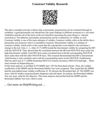 Construct Validity Research
The above examples provide evidence that a personality measurement can be examined through its
reliability. A good personality test should have the same findings in different occasions (i.e. test retest
reliability) and also all of the items in the test should be measuring the same thing (i.e. internal
consistency). Nevertheless, personality measurement can be evaluated by its validity as well.
Construct validity is one of the main subtypes of validity. Construct validity refers to the ability that a
personality test measures what it is intended to measure. Discriminant validity is a subtype of
construct validity, which refers to the extent that the concept that is not related to the test doesn t
emerge in the test. Soto, C. J., John, O. P. (2009) tested the discriminant validity by comparing the BFI
with the NEO PI R. They showed that the correlation between the BFI and NEO PI R facet scales has
high discriminant validity. Each BFI facet scales correlated most with the corresponding NEO PI R
facet scales than with the other NEO PI R facet. This research demonstrated that BFI is discriminant
valid because it only correlates most with the corresponding items on the NEO PI R. Furthermore,
McCrae and Costa, P. T. (2004) found that NEO Five Factory Inventory (NEO FFI) had high ... Show
more content on Helpwriting.net ...
In this meta analysis, it included 4,378 MMPI and 1,793 the Rorschach articles. Then, the validity
coefficients of the MMPI and the Rorschach Inkblot Test were compared. They found that the MMPI
had the unweighted mean validity coefficients of .30 whereas the Rorschach had .29. The MMPI was
more valid for studies using psychiatric diagnoses and self report. In contrast, the Rorschach Inkblot
Test was more valid for the objective. This meta analysis showed that both the MMPI and the
Rorschach Inkblot Test were valid in some
... Get more on HelpWriting.net ...
 