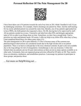 Personal Reflection Of The Pain Management On 2B
I have been taken care of 4 patients towards the end of my time on 2B. I think I handled it well. It can
be challenging sometimes. For example, I had to discharge one patient by 10am. And the staff meeting
for my newly admitted patient was around the same time. Besides, one of my patients approached me
to have PRNs, the forth patient also requested a shave. On 2B, shaving has to be supervised by staff.
All my patients needed me at once. I learned to ask help from other RNs and delegate appropriate
tasks to NA in order to get things done on time. Sometimes, we don t have enough help. I had to
prioritize my tasks and patients needs. Of course, I offer my help to my fellow RNs when they re busy.
I had completed blood draws for others many times (11).
The pain management on 2B is quite different. (7) This is because many of the common non
pharmacological interventions are considered unsafe due to the high suicide risk in our patient
population. There is no heat or cold pad due to the toxic chemical contents. K pad is also not available
due to the long tubings for risk of strangulation. Aromatherapy is also out of picture. I often feel
limited when my patients ask me for pain interventions as there are not as many options available as in
other units. Fortunately, there are organized group activities offered by OT daily on 2B. They mainly
focus on relaxation, meditation, and mindfulness practices. I encourage my patients to participate in
those groups, and practice those
... Get more on HelpWriting.net ...
 