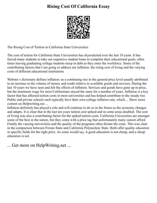 Rising Cost Of California Essay
The Rising Cost of Tuition in California State Universities
The cost of tuition for California State Universities has skyrocketed over the last 10 years. It has
forced many students to take out expensive student loans to complete their educational goals, often
times leaving graduating college students steep in debt as they enter the workforce. Some of the
contributing factors that I am going to address are inflation, the rising cost of living and the varying
costs of different educational institutions
Webster s dictionary defines inflation: as a continuing rise in the general price level usually attributed
to an increase in the volume of money and credit relative to available goods and services. During the
last 10 years we have seen and felt the effects of inflation. Services and goods have gone up in price,
but the minimum wage for most Californians stayed the same for a number of years. Inflation is a key
factor that has affected tuition costs in most universities and has helped contribute to the steady rise.
Public and private schools each typically have their own college inflation rate, which ... Show more
content on Helpwriting.net ...
Inflation definitely has played a role and will continue to do so in the future as the economy changes
and adapts. It is clear that in the last ten years tuition cost spiked and in some areas doubled. The cost
of living was also a contributing factor for the spiked tuition costs. California Universities are amongst
some of the best in the nation, but they come with a price tag that unfortunately many cannot afford.
Finally the varying universities and the quality of the programs often dictate the costs. This was clear
in the comparison between Fresno State and California Polytechnic State. Both offer quality education
in specific fields for the right price. As some would say, A good education is not cheap, and a cheap
education is not
... Get more on HelpWriting.net ...
 