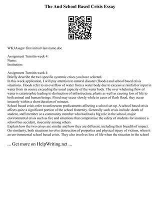 The And School Based Crisis Essay
WK3Assgn+first initial+last name.doc
Assignment Turnitin week 4:
Name:
Institution:
Assignment Turnitin week 4
Briefly describe the two specific systemic crises you have selected.
In this week application, I will pay attention to natural disaster (floods) and school based crisis
situations. Floods refer to an overflow of water from a water body due to excessive rainfall or input in
water from its source exceeding the usual capacity of the water body. The over whelming flow of
water is catastrophic leading to destruction of infrastructure, plants as well as causing loss of life to
both animal and human beings. Flood may occur slowly while in cases of flash flood, they occur
instantly within a short duration of minutes.
School based crisis refer to unforeseen predicaments affecting a school set up. A school based crisis
affects quite a significant portion of the school fraternity. Generally such crisis include: death of
student, staff member or a community member who had had a big role in the school, major
environmental crisis such as fire and situations that compromise the safety of students for instance a
school bus accident, insecurity among others.
Explain how the two crises are similar and how they are different, including their breadth of impact.
On similarity, both situations involve destruction of properties and physical injury of victims, when it
an environmental school based crisis. They also involves loss of life when the situation in the school
... Get more on HelpWriting.net ...
 