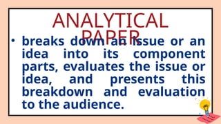 ANALYTICAL
PAPER
• breaks down an issue or an
idea into its component
parts, evaluates the issue or
idea, and presents this
breakdown and evaluation
to the audience.
 