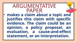 ARGUMENTATIVE
PAPER
• makes a claim about a topic and
justifies this claim with specific
evidence. The claim could be an
opinion, a policy proposal, an
evaluation, a cause-and-effect
statement, or an interpretation.
 