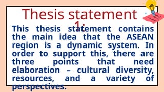 Thesis statement
1:
This thesis statement contains
the main idea that the ASEAN
region is a dynamic system. In
order to support this, there are
three points that need
elaboration – cultural diversity,
resources, and a variety of
perspectives.
 
