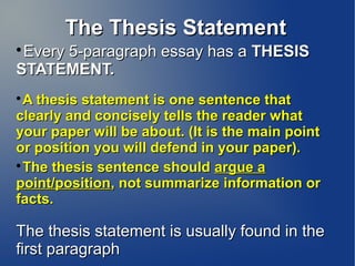 The Thesis Statement

 Every 5-paragraph essay has a THESIS
STATEMENT.

  A thesis statement is one sentence that
clearly and concisely tells the reader what
your paper will be about. (It is the main point
or position you will defend in your paper).

  The thesis sentence should argue a
point/position, not summarize information or
facts.

The thesis statement is usually found in the
first paragraph
 