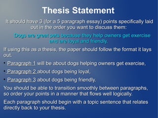 Thesis Statement
 It should have 3 (for a 5 paragraph essay) points specifically laid
            out in the order you want to discuss them:
      Dogs are great pets because they help owners get exercise
                     and are loyal and friendly.
If using this as a thesis, the paper should follow the format it lays
out.

    Paragraph 1 will be about dogs helping owners get exercise,

    Paragraph 2 about dogs being loyal,

    Paragraph 3 about dogs being friendly.
You should be able to transition smoothly between paragraphs,
so order your points in a manner that flows well logically.
Each paragraph should begin with a topic sentence that relates
directly back to your thesis.
 