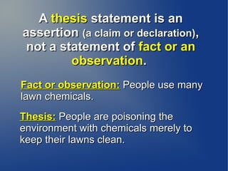 A thesis statement is an
assertion (a claim or declaration),
 not a statement of fact or an
         observation.
Fact or observation: People use many
lawn chemicals.
Thesis: People are poisoning the
environment with chemicals merely to
keep their lawns clean.
 