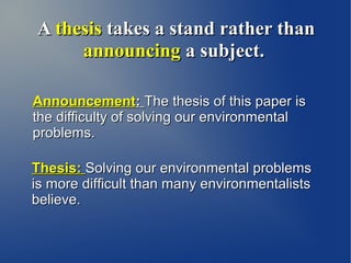 A thesis takes a stand rather than
     announcing a subject.

Announcement: The thesis of this paper is
the difficulty of solving our environmental
problems.

Thesis: Solving our environmental problems
is more difficult than many environmentalists
believe.
 