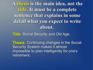 A thesis is the main idea, not the
   title. It must be a complete
 sentence that explains in some
detail what you expect to write
              about.
Title: Social Security and Old Age.

Thesis: Continuing changes in the Social
Security System makes it almost
impossible to plan intelligently for one's
retirement.
 