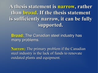 A thesis statement is narrow, rather
 than broad. If the thesis statement
is sufficiently narrow, it can be fully
              supported.
 Broad: The Canadian steel industry has
 many problems.

Narrow: The primary problem if the Canadian
steel industry is the lack of funds to renovate
outdated plants and equipment.
 