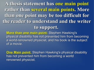 A thesis statement has one main point
 rather than several main points. More
 than one point may be too difficult for
the reader to understand and the writer
               to support.
 More than one main point: Stephen Hawking's
 physical disability has not prevented him from becoming
 a world-renowned physicist, and his book is the subject
 of a movie.

 One Main point: Stephen Hawking's physical disability
 has not prevented him from becoming a world
 renowned physicist.
 