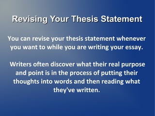 Revising Your Thesis Statement

You can revise your thesis statement whenever
 you want to while you are writing your essay.

Writers often discover what their real purpose
  and point is in the process of putting their
 thoughts into words and then reading what
                they've written.
 