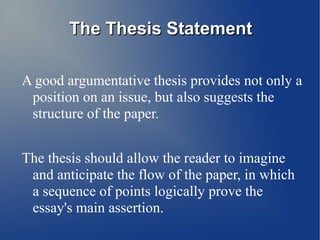 The Thesis Statement

A good argumentative thesis provides not only a
 position on an issue, but also suggests the
 structure of the paper.


The thesis should allow the reader to imagine
 and anticipate the flow of the paper, in which
 a sequence of points logically prove the
 essay's main assertion.
 