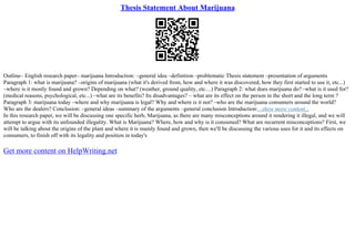 Thesis Statement About Marijuana
Outline– English research paper– marijuana Introduction: –general idea –definition –problematic Thesis statement –presentation of arguments
Paragraph 1: what is marijuana? –origins of marijuana (what it's derived from, how and where it was discovered, how they first started to use it, etc...)
–where is it mostly found and grown? Depending on what? (weather, ground quality, etc....) Paragraph 2: what does marijuana do?–what is it used for?
(medical reasons, psychological, etc...) –what are its benefits? Its disadvantages? – what are its effect on the person in the short and the long term ?
Paragraph 3: marijuana today –where and why marijuana is legal? Why and where is it not? –who are the marijuana consumers around the world?
Who are the dealers? Conclusion: –general ideas –summary of the arguments –general conclusion Introduction:...show more content...
In this research paper, we will be discussing one specific herb, Marijuana, as there are many misconceptions around it rendering it illegal, and we will
attempt to argue with its unfounded illegality. What is Marijuana? Where, how and why is it consumed? What are recurrent misconceptions? First, we
will be talking about the origins of the plant and where it is mainly found and grown, then we'll be discussing the various uses for it and its effects on
consumers, to finish off with its legality and position in today's
Get more content on HelpWriting.net
 