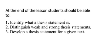 At the end of the lesson students should be able
to:
1. Identify what a thesis statement is.
2. Distinguish weak and strong thesis statements.
3. Develop a thesis statement for a given text.
 