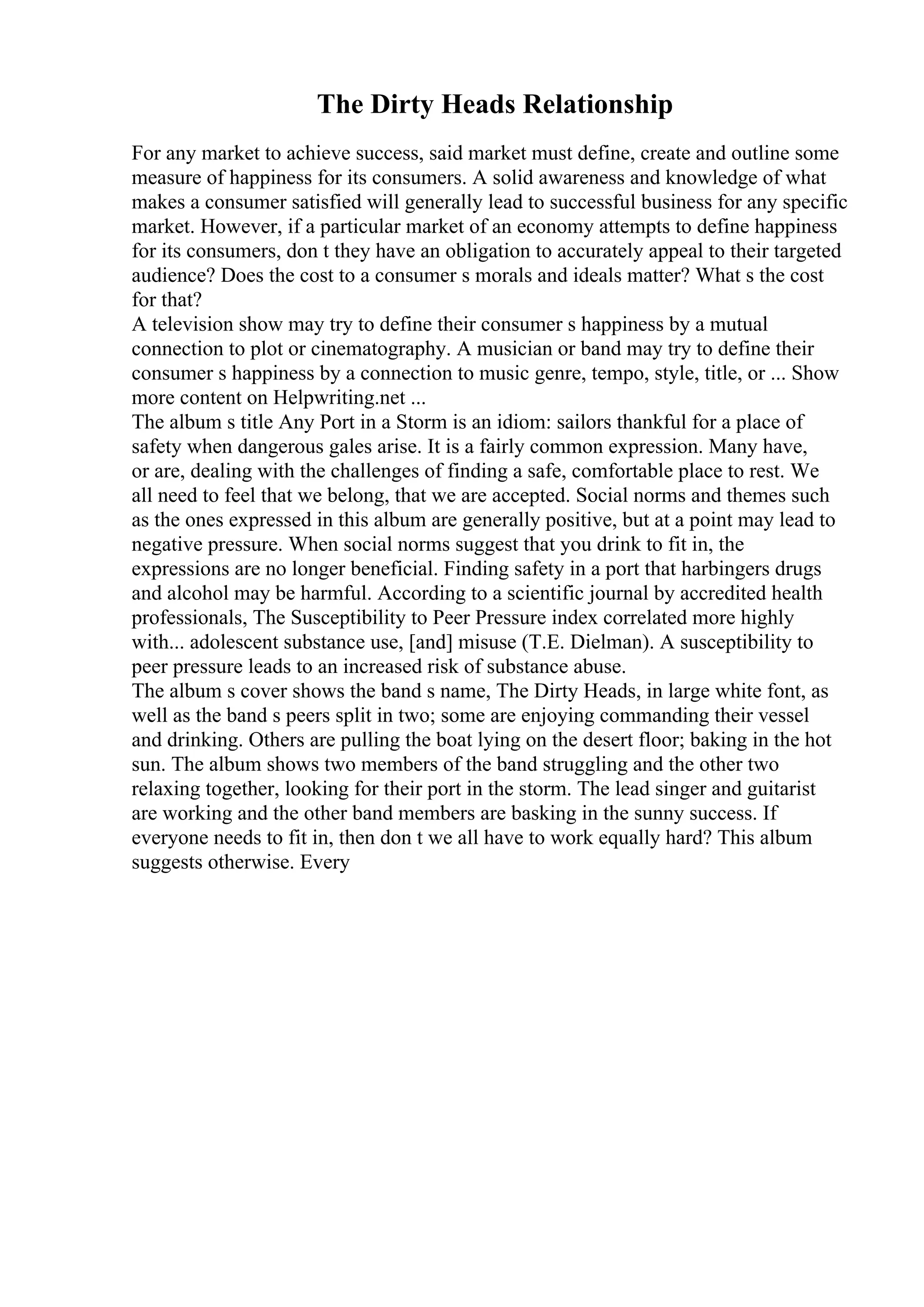 The Dirty Heads Relationship
For any market to achieve success, said market must define, create and outline some
measure of happiness for its consumers. A solid awareness and knowledge of what
makes a consumer satisfied will generally lead to successful business for any specific
market. However, if a particular market of an economy attempts to define happiness
for its consumers, don t they have an obligation to accurately appeal to their targeted
audience? Does the cost to a consumer s morals and ideals matter? What s the cost
for that?
A television show may try to define their consumer s happiness by a mutual
connection to plot or cinematography. A musician or band may try to define their
consumer s happiness by a connection to music genre, tempo, style, title, or ... Show
more content on Helpwriting.net ...
The album s title Any Port in a Storm is an idiom: sailors thankful for a place of
safety when dangerous gales arise. It is a fairly common expression. Many have,
or are, dealing with the challenges of finding a safe, comfortable place to rest. We
all need to feel that we belong, that we are accepted. Social norms and themes such
as the ones expressed in this album are generally positive, but at a point may lead to
negative pressure. When social norms suggest that you drink to fit in, the
expressions are no longer beneficial. Finding safety in a port that harbingers drugs
and alcohol may be harmful. According to a scientific journal by accredited health
professionals, The Susceptibility to Peer Pressure index correlated more highly
with... adolescent substance use, [and] misuse (T.E. Dielman). A susceptibility to
peer pressure leads to an increased risk of substance abuse.
The album s cover shows the band s name, The Dirty Heads, in large white font, as
well as the band s peers split in two; some are enjoying commanding their vessel
and drinking. Others are pulling the boat lying on the desert floor; baking in the hot
sun. The album shows two members of the band struggling and the other two
relaxing together, looking for their port in the storm. The lead singer and guitarist
are working and the other band members are basking in the sunny success. If
everyone needs to fit in, then don t we all have to work equally hard? This album
suggests otherwise. Every
 