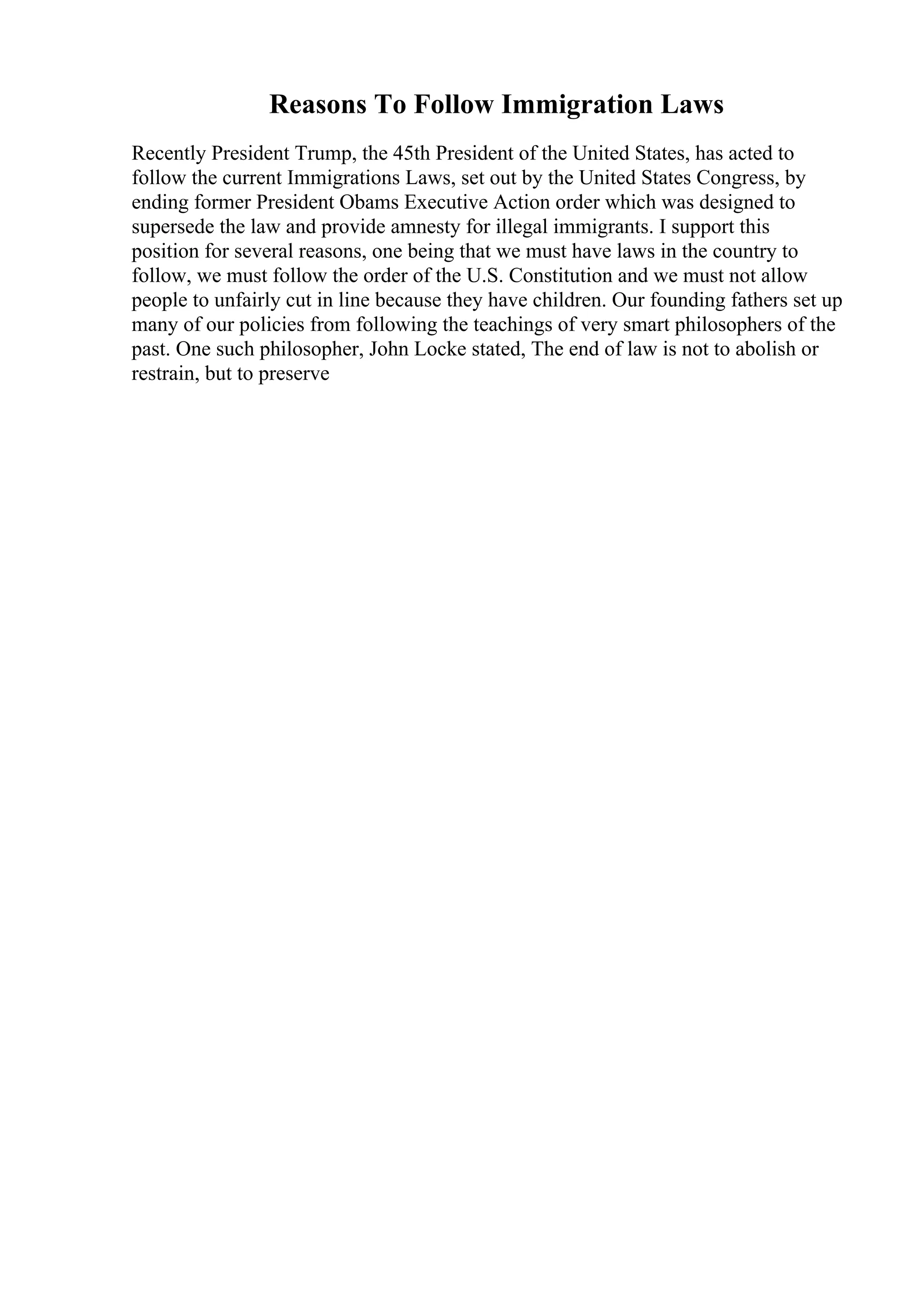 Reasons To Follow Immigration Laws
Recently President Trump, the 45th President of the United States, has acted to
follow the current Immigrations Laws, set out by the United States Congress, by
ending former President Obams Executive Action order which was designed to
supersede the law and provide amnesty for illegal immigrants. I support this
position for several reasons, one being that we must have laws in the country to
follow, we must follow the order of the U.S. Constitution and we must not allow
people to unfairly cut in line because they have children. Our founding fathers set up
many of our policies from following the teachings of very smart philosophers of the
past. One such philosopher, John Locke stated, The end of law is not to abolish or
restrain, but to preserve
 