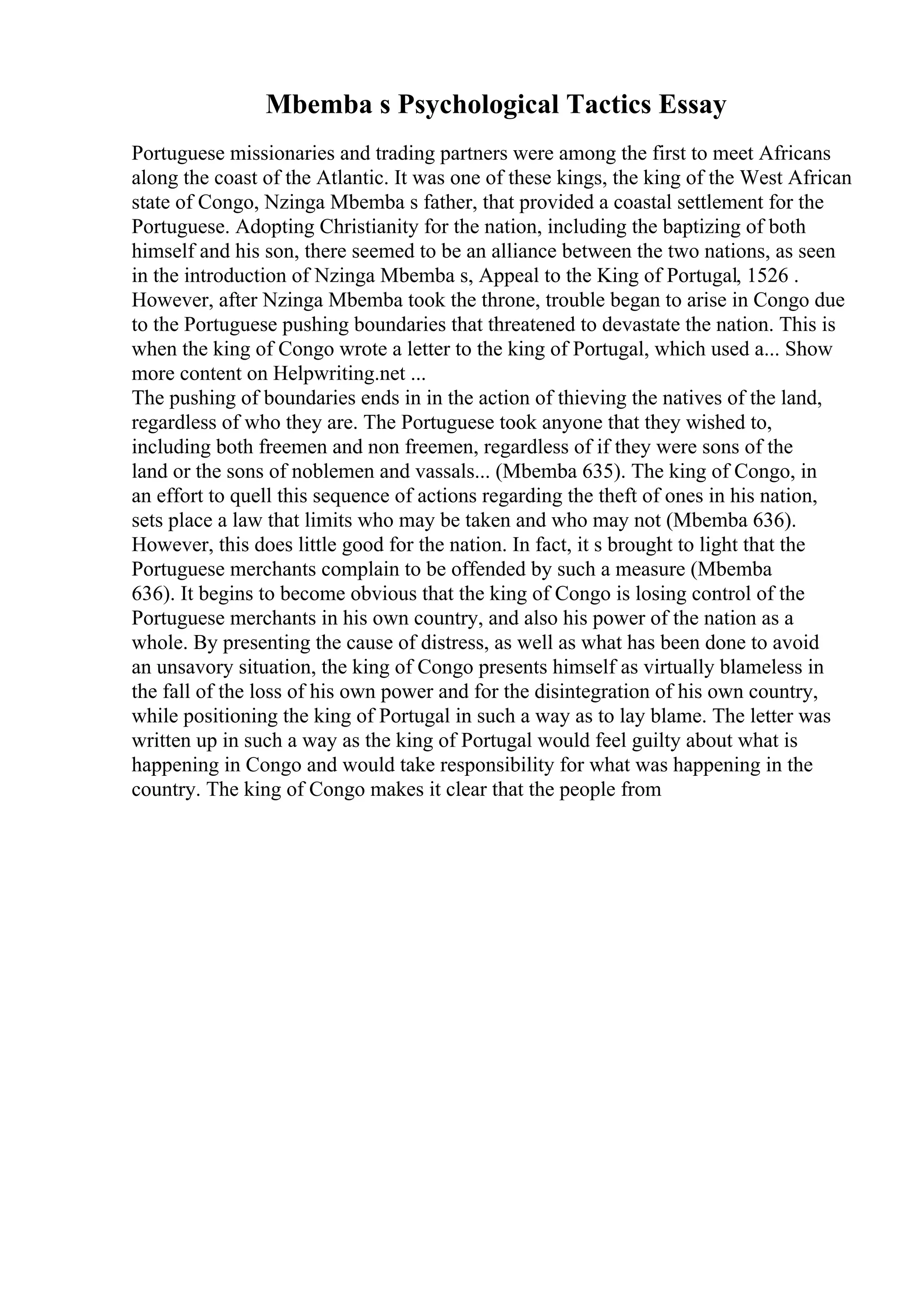 Mbemba s Psychological Tactics Essay
Portuguese missionaries and trading partners were among the first to meet Africans
along the coast of the Atlantic. It was one of these kings, the king of the West African
state of Congo, Nzinga Mbemba s father, that provided a coastal settlement for the
Portuguese. Adopting Christianity for the nation, including the baptizing of both
himself and his son, there seemed to be an alliance between the two nations, as seen
in the introduction of Nzinga Mbemba s, Appeal to the King of Portugal, 1526 .
However, after Nzinga Mbemba took the throne, trouble began to arise in Congo due
to the Portuguese pushing boundaries that threatened to devastate the nation. This is
when the king of Congo wrote a letter to the king of Portugal, which used a... Show
more content on Helpwriting.net ...
The pushing of boundaries ends in in the action of thieving the natives of the land,
regardless of who they are. The Portuguese took anyone that they wished to,
including both freemen and non freemen, regardless of if they were sons of the
land or the sons of noblemen and vassals... (Mbemba 635). The king of Congo, in
an effort to quell this sequence of actions regarding the theft of ones in his nation,
sets place a law that limits who may be taken and who may not (Mbemba 636).
However, this does little good for the nation. In fact, it s brought to light that the
Portuguese merchants complain to be offended by such a measure (Mbemba
636). It begins to become obvious that the king of Congo is losing control of the
Portuguese merchants in his own country, and also his power of the nation as a
whole. By presenting the cause of distress, as well as what has been done to avoid
an unsavory situation, the king of Congo presents himself as virtually blameless in
the fall of the loss of his own power and for the disintegration of his own country,
while positioning the king of Portugal in such a way as to lay blame. The letter was
written up in such a way as the king of Portugal would feel guilty about what is
happening in Congo and would take responsibility for what was happening in the
country. The king of Congo makes it clear that the people from
 