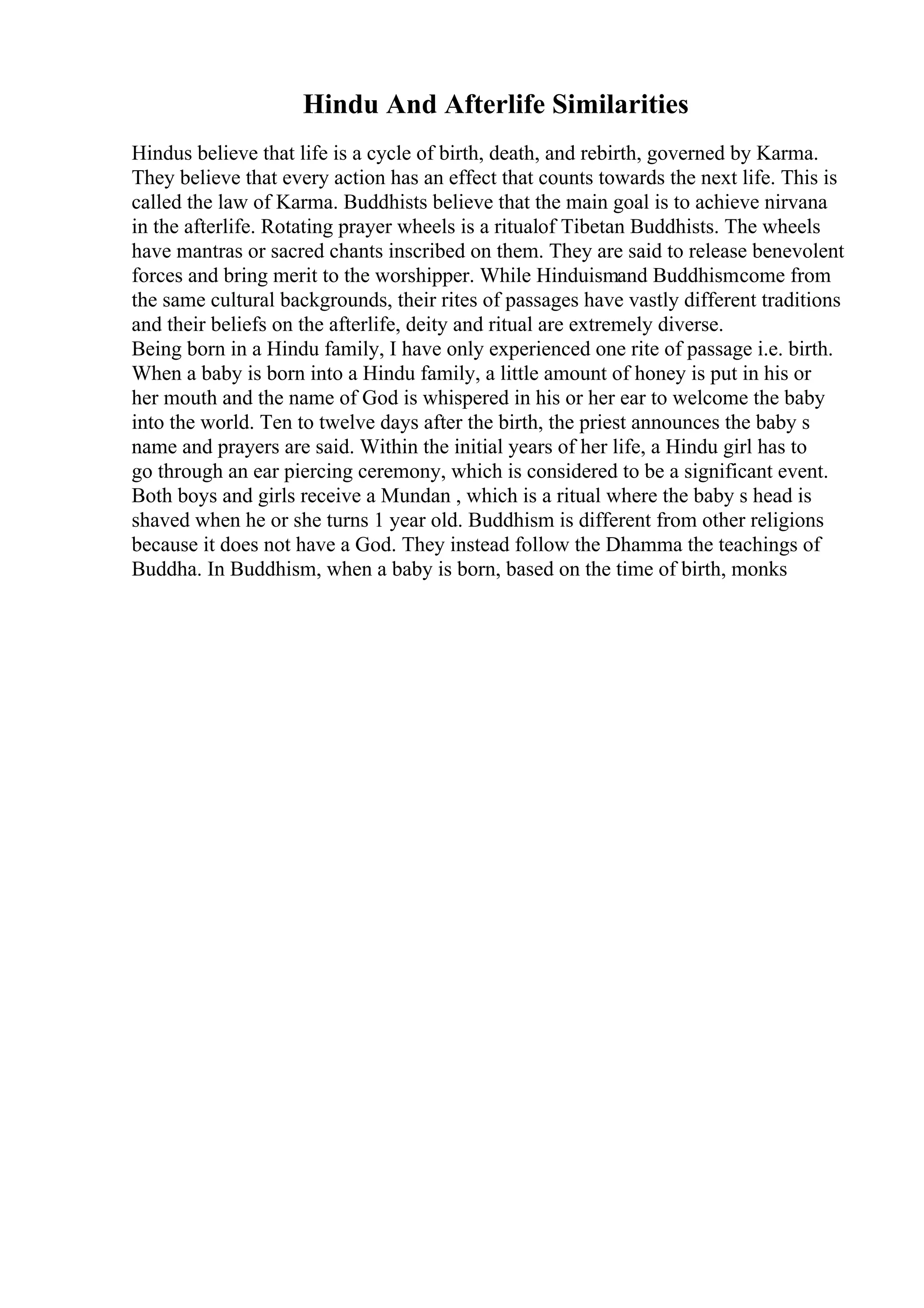 Hindu And Afterlife Similarities
Hindus believe that life is a cycle of birth, death, and rebirth, governed by Karma.
They believe that every action has an effect that counts towards the next life. This is
called the law of Karma. Buddhists believe that the main goal is to achieve nirvana
in the afterlife. Rotating prayer wheels is a ritualof Tibetan Buddhists. The wheels
have mantras or sacred chants inscribed on them. They are said to release benevolent
forces and bring merit to the worshipper. While Hinduismand Buddhismcome from
the same cultural backgrounds, their rites of passages have vastly different traditions
and their beliefs on the afterlife, deity and ritual are extremely diverse.
Being born in a Hindu family, I have only experienced one rite of passage i.e. birth.
When a baby is born into a Hindu family, a little amount of honey is put in his or
her mouth and the name of God is whispered in his or her ear to welcome the baby
into the world. Ten to twelve days after the birth, the priest announces the baby s
name and prayers are said. Within the initial years of her life, a Hindu girl has to
go through an ear piercing ceremony, which is considered to be a significant event.
Both boys and girls receive a Mundan , which is a ritual where the baby s head is
shaved when he or she turns 1 year old. Buddhism is different from other religions
because it does not have a God. They instead follow the Dhamma the teachings of
Buddha. In Buddhism, when a baby is born, based on the time of birth, monks
 