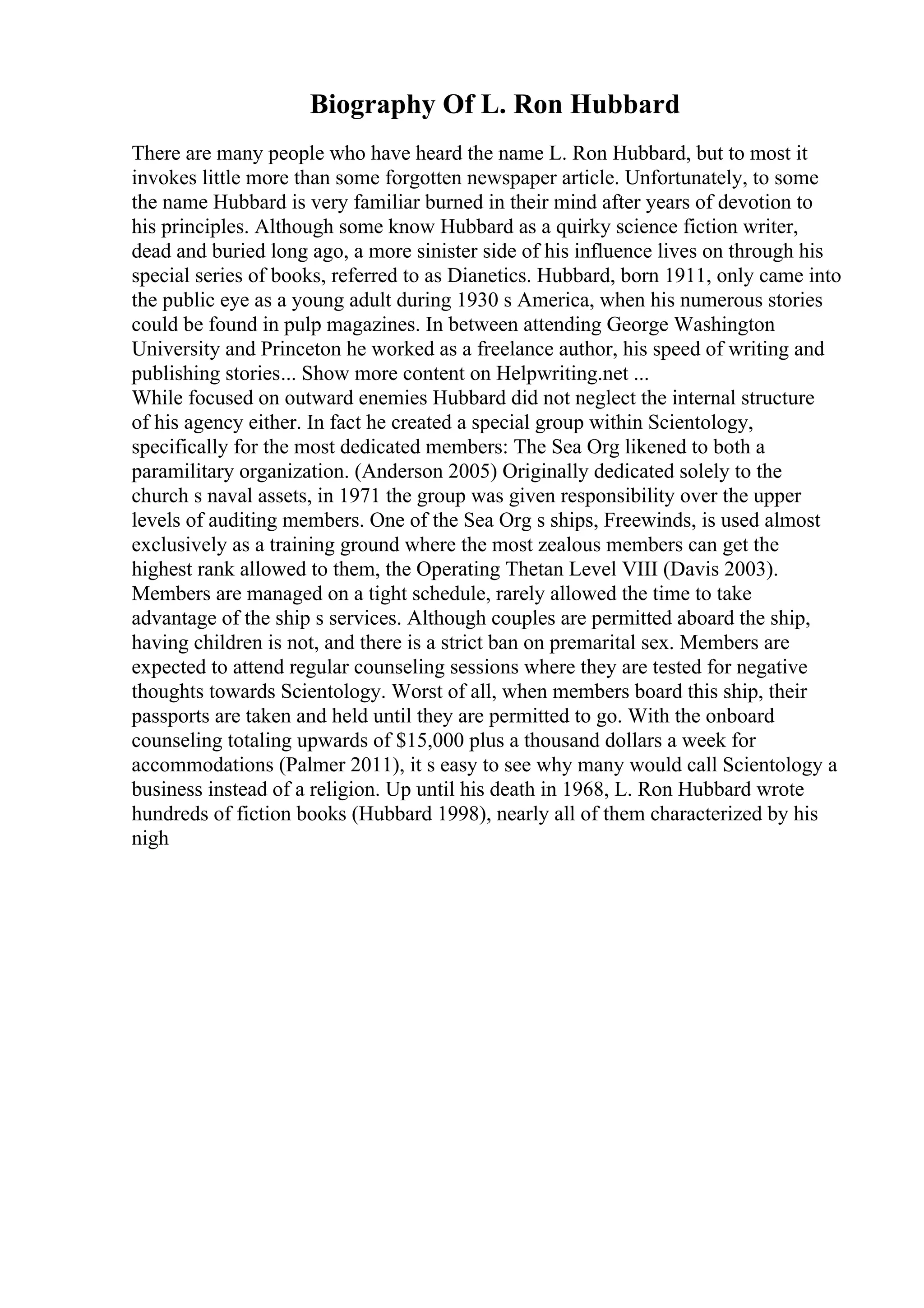 Biography Of L. Ron Hubbard
There are many people who have heard the name L. Ron Hubbard, but to most it
invokes little more than some forgotten newspaper article. Unfortunately, to some
the name Hubbard is very familiar burned in their mind after years of devotion to
his principles. Although some know Hubbard as a quirky science fiction writer,
dead and buried long ago, a more sinister side of his influence lives on through his
special series of books, referred to as Dianetics. Hubbard, born 1911, only came into
the public eye as a young adult during 1930 s America, when his numerous stories
could be found in pulp magazines. In between attending George Washington
University and Princeton he worked as a freelance author, his speed of writing and
publishing stories... Show more content on Helpwriting.net ...
While focused on outward enemies Hubbard did not neglect the internal structure
of his agency either. In fact he created a special group within Scientology,
specifically for the most dedicated members: The Sea Org likened to both a
paramilitary organization. (Anderson 2005) Originally dedicated solely to the
church s naval assets, in 1971 the group was given responsibility over the upper
levels of auditing members. One of the Sea Org s ships, Freewinds, is used almost
exclusively as a training ground where the most zealous members can get the
highest rank allowed to them, the Operating Thetan Level VIII (Davis 2003).
Members are managed on a tight schedule, rarely allowed the time to take
advantage of the ship s services. Although couples are permitted aboard the ship,
having children is not, and there is a strict ban on premarital sex. Members are
expected to attend regular counseling sessions where they are tested for negative
thoughts towards Scientology. Worst of all, when members board this ship, their
passports are taken and held until they are permitted to go. With the onboard
counseling totaling upwards of $15,000 plus a thousand dollars a week for
accommodations (Palmer 2011), it s easy to see why many would call Scientology a
business instead of a religion. Up until his death in 1968, L. Ron Hubbard wrote
hundreds of fiction books (Hubbard 1998), nearly all of them characterized by his
nigh
 