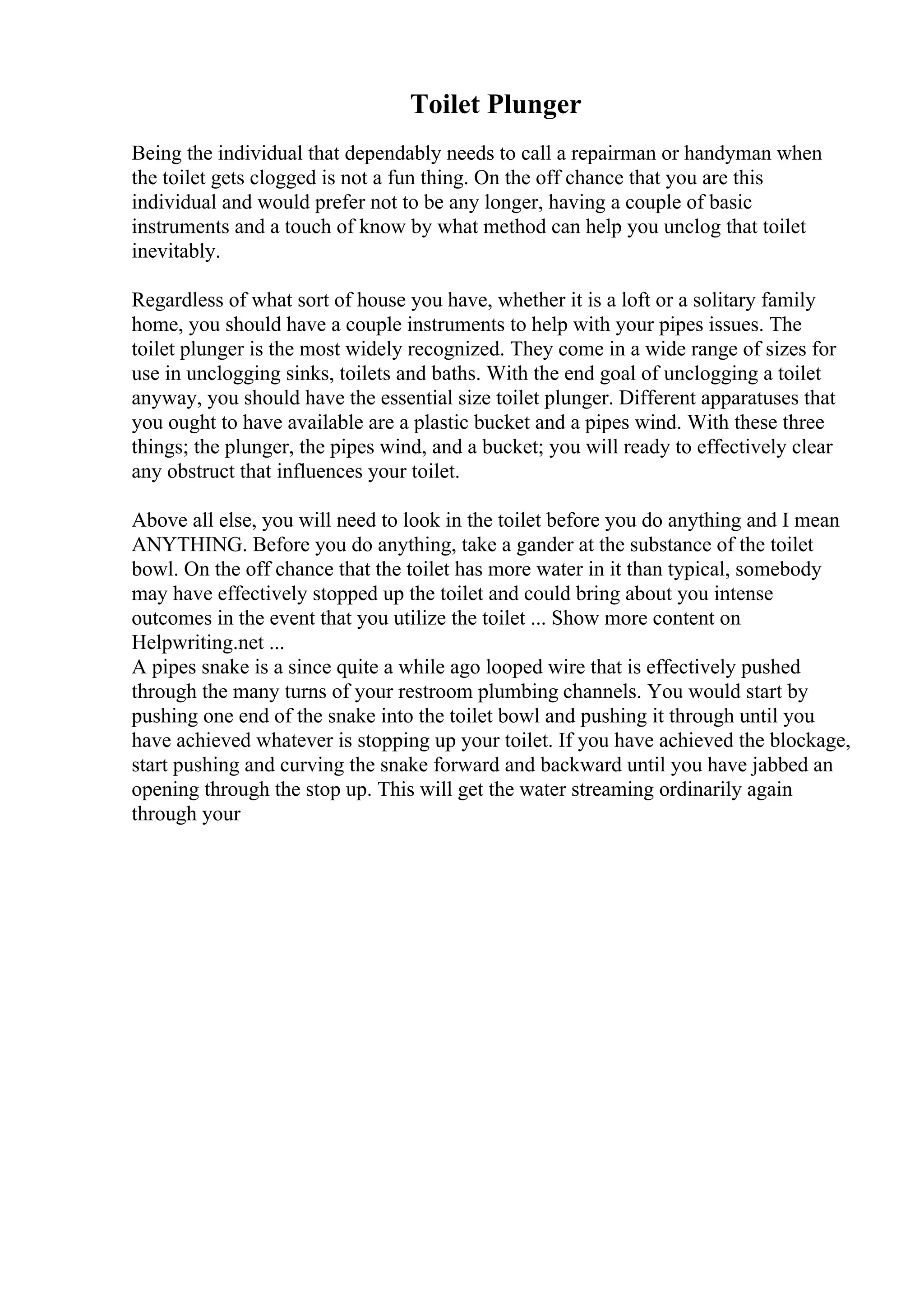 Toilet Plunger
Being the individual that dependably needs to call a repairman or handyman when
the toilet gets clogged is not a fun thing. On the off chance that you are this
individual and would prefer not to be any longer, having a couple of basic
instruments and a touch of know by what method can help you unclog that toilet
inevitably.
Regardless of what sort of house you have, whether it is a loft or a solitary family
home, you should have a couple instruments to help with your pipes issues. The
toilet plunger is the most widely recognized. They come in a wide range of sizes for
use in unclogging sinks, toilets and baths. With the end goal of unclogging a toilet
anyway, you should have the essential size toilet plunger. Different apparatuses that
you ought to have available are a plastic bucket and a pipes wind. With these three
things; the plunger, the pipes wind, and a bucket; you will ready to effectively clear
any obstruct that influences your toilet.
Above all else, you will need to look in the toilet before you do anything and I mean
ANYTHING. Before you do anything, take a gander at the substance of the toilet
bowl. On the off chance that the toilet has more water in it than typical, somebody
may have effectively stopped up the toilet and could bring about you intense
outcomes in the event that you utilize the toilet ... Show more content on
Helpwriting.net ...
A pipes snake is a since quite a while ago looped wire that is effectively pushed
through the many turns of your restroom plumbing channels. You would start by
pushing one end of the snake into the toilet bowl and pushing it through until you
have achieved whatever is stopping up your toilet. If you have achieved the blockage,
start pushing and curving the snake forward and backward until you have jabbed an
opening through the stop up. This will get the water streaming ordinarily again
through your
 