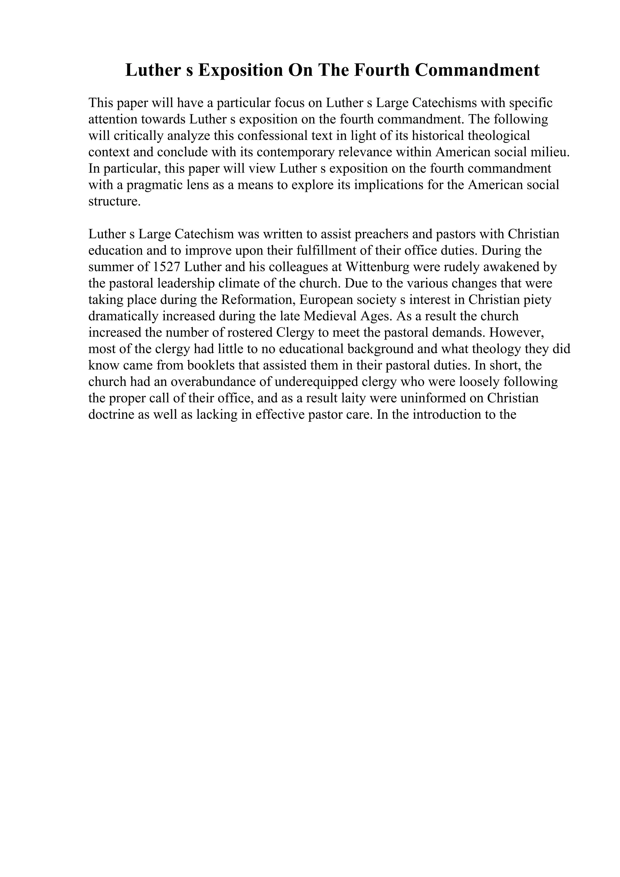 Luther s Exposition On The Fourth Commandment
This paper will have a particular focus on Luther s Large Catechisms with specific
attention towards Luther s exposition on the fourth commandment. The following
will critically analyze this confessional text in light of its historical theological
context and conclude with its contemporary relevance within American social milieu.
In particular, this paper will view Luther s exposition on the fourth commandment
with a pragmatic lens as a means to explore its implications for the American social
structure.
Luther s Large Catechism was written to assist preachers and pastors with Christian
education and to improve upon their fulfillment of their office duties. During the
summer of 1527 Luther and his colleagues at Wittenburg were rudely awakened by
the pastoral leadership climate of the church. Due to the various changes that were
taking place during the Reformation, European society s interest in Christian piety
dramatically increased during the late Medieval Ages. As a result the church
increased the number of rostered Clergy to meet the pastoral demands. However,
most of the clergy had little to no educational background and what theology they did
know came from booklets that assisted them in their pastoral duties. In short, the
church had an overabundance of underequipped clergy who were loosely following
the proper call of their office, and as a result laity were uninformed on Christian
doctrine as well as lacking in effective pastor care. In the introduction to the
 