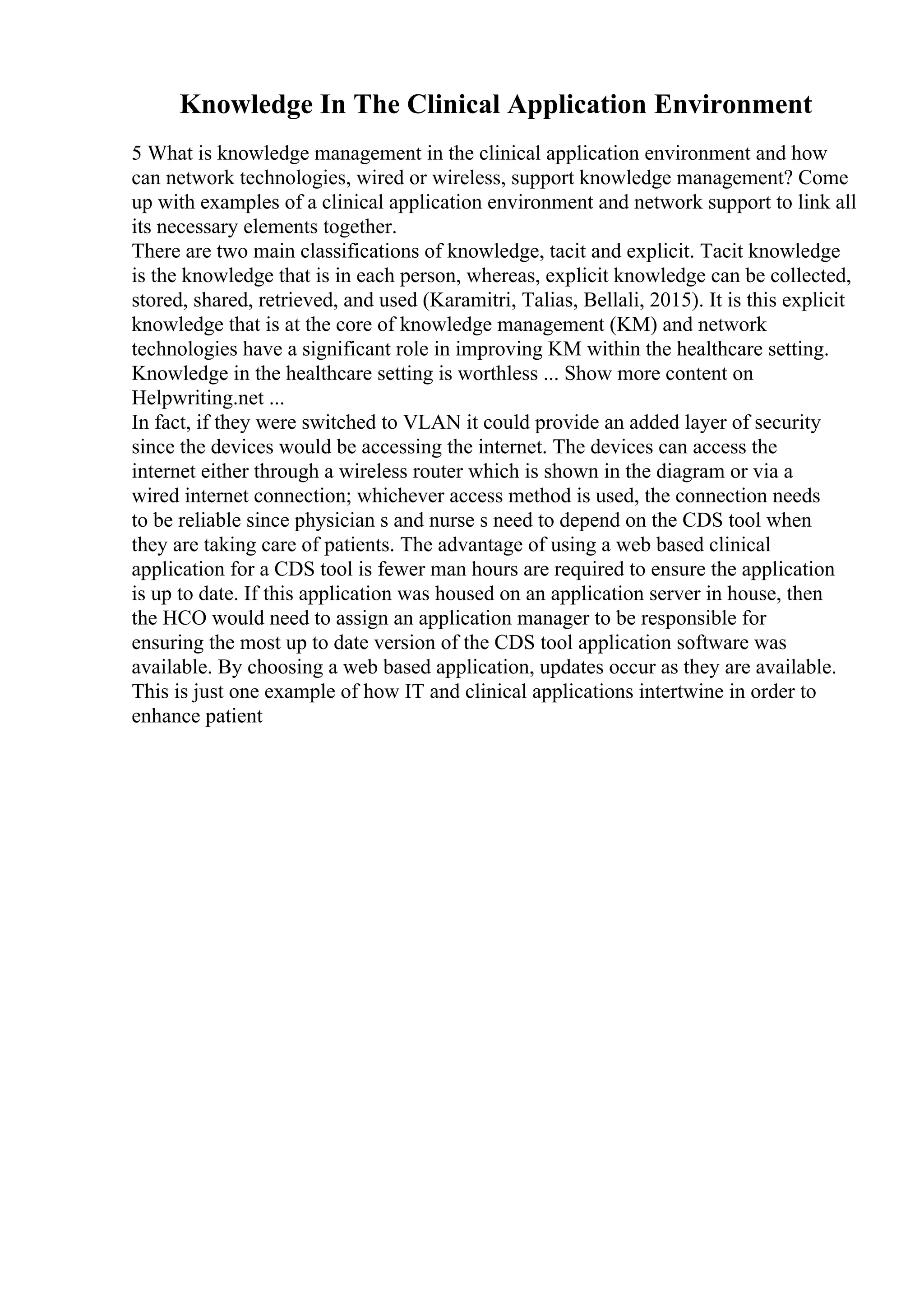 Knowledge In The Clinical Application Environment
5 What is knowledge management in the clinical application environment and how
can network technologies, wired or wireless, support knowledge management? Come
up with examples of a clinical application environment and network support to link all
its necessary elements together.
There are two main classifications of knowledge, tacit and explicit. Tacit knowledge
is the knowledge that is in each person, whereas, explicit knowledge can be collected,
stored, shared, retrieved, and used (Karamitri, Talias, Bellali, 2015). It is this explicit
knowledge that is at the core of knowledge management (KM) and network
technologies have a significant role in improving KM within the healthcare setting.
Knowledge in the healthcare setting is worthless ... Show more content on
Helpwriting.net ...
In fact, if they were switched to VLAN it could provide an added layer of security
since the devices would be accessing the internet. The devices can access the
internet either through a wireless router which is shown in the diagram or via a
wired internet connection; whichever access method is used, the connection needs
to be reliable since physician s and nurse s need to depend on the CDS tool when
they are taking care of patients. The advantage of using a web based clinical
application for a CDS tool is fewer man hours are required to ensure the application
is up to date. If this application was housed on an application server in house, then
the HCO would need to assign an application manager to be responsible for
ensuring the most up to date version of the CDS tool application software was
available. By choosing a web based application, updates occur as they are available.
This is just one example of how IT and clinical applications intertwine in order to
enhance patient
 
