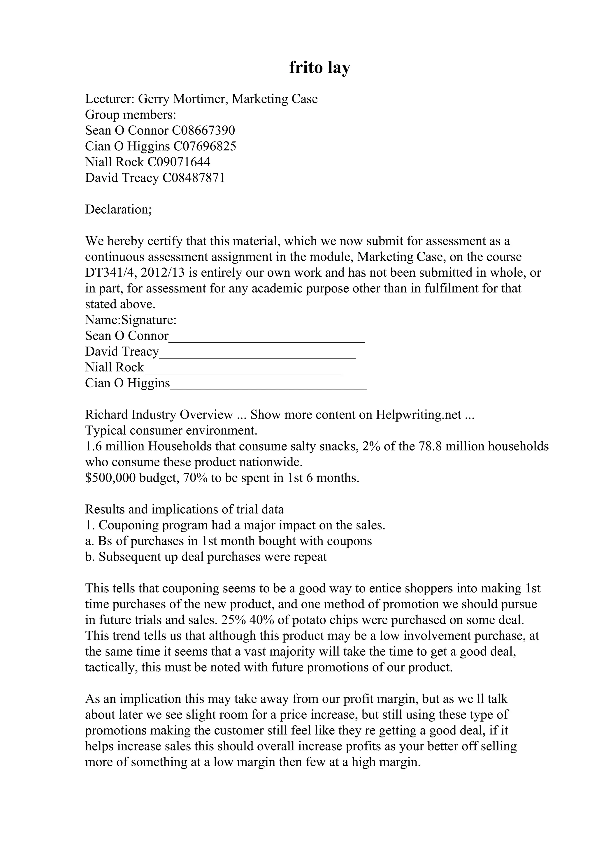 frito lay
Lecturer: Gerry Mortimer, Marketing Case
Group members:
Sean O Connor C08667390
Cian O Higgins C07696825
Niall Rock C09071644
David Treacy C08487871
Declaration;
We hereby certify that this material, which we now submit for assessment as a
continuous assessment assignment in the module, Marketing Case, on the course
DT341/4, 2012/13 is entirely our own work and has not been submitted in whole, or
in part, for assessment for any academic purpose other than in fulfilment for that
stated above.
Name:Signature:
Sean O Connor_____________________________
David Treacy_____________________________
Niall Rock_____________________________
Cian O Higgins_____________________________
Richard Industry Overview ... Show more content on Helpwriting.net ...
Typical consumer environment.
1.6 million Households that consume salty snacks, 2% of the 78.8 million households
who consume these product nationwide.
$500,000 budget, 70% to be spent in 1st 6 months.
Results and implications of trial data
1. Couponing program had a major impact on the sales.
a. Вѕ of purchases in 1st month bought with coupons
b. Subsequent up deal purchases were repeat
This tells that couponing seems to be a good way to entice shoppers into making 1st
time purchases of the new product, and one method of promotion we should pursue
in future trials and sales. 25% 40% of potato chips were purchased on some deal.
This trend tells us that although this product may be a low involvement purchase, at
the same time it seems that a vast majority will take the time to get a good deal,
tactically, this must be noted with future promotions of our product.
As an implication this may take away from our profit margin, but as we ll talk
about later we see slight room for a price increase, but still using these type of
promotions making the customer still feel like they re getting a good deal, if it
helps increase sales this should overall increase profits as your better off selling
more of something at a low margin then few at a high margin.
 