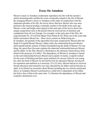 Essay On Amadeus
Mozart s music in Amadeus exuberantly reproduces his life with the narrative
which chronologically unfolds the series of episodes related to the life of Mozart.
By arranging Mozart s music in Amadeus in the order of composition with the
important episodes of his life, the movie shows that how Mozart who was once
praised as the musical prodigy eventually reaches to the death at the early age.
Mozart s witty and bright music played in the early part of the movie shows his
unique composition style in the period when he received lots of attention and
compliment from all over Europe. For example, in the early part of the film, the
song Serenade No. 10 in B Flat Major Gran Partita K.361 floats out in the scene that
Salieri encounters Mozart for... Show more content on Helpwriting.net ...
In Amadeus, the prelude of the opera Don Giovanni composed by Mozart after the
death of Leopold Mozart Mozart s father refers the relationship between Mozart
and Leopold and the scheme of Salieri foreshadowing the death of Mozart. For one
thing, the opera Don Giovanni explains the abnormal relationship between Mozart
and his father. In the film, Mozart is illustrated as the character which always feels
afraid of the presence of a father. The dependency of Mozart in Amadeus is based
on the real relationship between Mozart and Leopold. In reality, Leopold worked
for the court of Salzburg and had a great ambition for success when he was young
but, after the birth of Mozart, he devoted his life for education Mozart, having left
his reputation and ambition as a musician. (Yu 22) Also, Mozart had never received
formal education and instead he was only educated by his father until he became an
adult. (Lee) Based on researches about Mozart including the two articles mentioned
above, in Amadeus Mozart is portrayed as a child who is dependent on his father
but feels a fear of him at the same time. To illustrate the dependency of Mozart and
Leopold s domination over
 