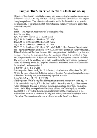 Essay on The Moment of Inertia of a Disk and a Ring
Objective: The objective of this laboratory was to theoretically calculate the moment
of inertia of a disk and a ring and then to verify the moment of inertia for both objects
through experiment. This laboratory shows that while the theoretical is not within
the uncertainty of the experimental, both values are extremely similar to each other.
Data and Analysis:
Data:
Table 1: The Angular Accelerationof No Ring and Ring
TrialNo RingRing
5g4.57 В± 0.005 rad/s21.32 В± 0.005 rad/s2
10g13.16 В± 0.005 rad/s23.09 В± 0.005 rad/s2
15g20.45 В± 0.005 rad/s24.83 В± 0.005 rad/s2
20g27.89 В± 0.005 rad/s26.60 В± 0.005 rad/s2
25g35.65 В± 0.005 rad/s28.35 В± 0.005 rad/s2 Table 2: The Average Experimental
and Theoretical Moment of Inertia for No ... Show more content on Helpwriting.net ...
This calculation will be done later on. After using equation 1 to find the experimental
moment of inertia, the average and standard deviation of the five trials for No Ring
and Ring were calculated using Excel commands for average and standard deviation.
The averages will be used later on in order to calculate the experimental moment of
inertia for the ring. In the next step, the theoretical moment of inertia was calculated
for the disk by using equation 2.
I_disk^th=1/2 M_d R_d^2(2)
In the equation above, the I_disk^th is the theoretical moment of inertia of the disk,
M_d is the mass of the disk, Rd is the radius of the disk. Next, the theoretical moment
of inertia of the Ring was calculated using equation 3 below.
I_ring^th=1/2 M_r (R_1^2+R_2^2)(3)
In the equation above, I_ring^this the theoretical moment of inertia of the Ring, Mr
is the mass of the ring, R_1^2 is the inner radius of the ring, and R_2^2 is the outer
radius of the ring. In order to compare the experimental and theoretical moments of
inertia of the Ring, the experimental moment of inertia of the ring alone has to be
calculated. It is given that the experimental moment of the system equals to the
experimental moment of inertia of the ring plus the experimental moment of inertia
of the disk. The experimental moment of inertia can be found by solving
 