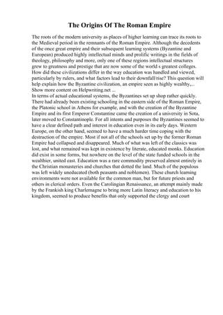 The Origins Of The Roman Empire
The roots of the modern university as places of higher learning can trace its roots to
the Medieval period in the remnants of the Roman Empire. Although the decedents
of the once great empire and their subsequent learning systems (Byzantine and
European) produced highly intellectual minds and prolific writings in the fields of
theology, philosophy and more, only one of these regions intellectual structures
grew to greatness and prestige that are now some of the world s greatest colleges.
How did these civilizations differ in the way education was handled and viewed,
particularly by rulers, and what factors lead to their downfall/rise? This question will
help explain how the Byzantine civilization, an empire seen as highly wealthy,...
Show more content on Helpwriting.net ...
In terms of actual educational systems, the Byzantines set up shop rather quickly.
There had already been existing schooling in the eastern side of the Roman Empire,
the Platonic school in Athens for example, and with the creation of the Byzantine
Empire and its first Emperor Constantine came the creation of a university in Sota,
later moved to Constantinople. For all intents and purposes the Byzantines seemed to
have a clear defined path and interest in education even in its early days. Western
Europe, on the other hand, seemed to have a much harder time coping with the
destruction of the empire. Most if not all of the schools set up by the former Roman
Empire had collapsed and disappeared. Much of what was left of the classics was
lost, and what remained was kept in existence by literate, educated monks. Education
did exist in some forms, but nowhere on the level of the state funded schools in the
wealthier, united east. Education was a rare commodity preserved almost entirely in
the Christian monasteries and churches that dotted the land. Much of the populous
was left widely uneducated (both peasants and noblemen). These church learning
environments were not available for the common man, but for future priests and
others in clerical orders. Even the Carolingian Renaissance, an attempt mainly made
by the Frankish king Charlemagne to bring more Latin literacy and education to his
kingdom, seemed to produce benefits that only supported the clergy and court
 