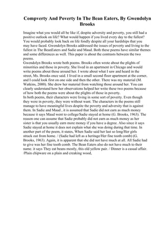 Compverty And Poverty In The Bean Eaters, By Gwendolyn
Brooks
Imagine what you would all be like if, despite adversity and poverty, you still had a
positive outlook on life? What would happen if you lived every day to the fullest?
You would probably look back on life fondly despite all your hardships that you
may have faced. Gwendolyn Brooks addressed the issues of poverty and living to the
fullest in The BeanEaters and Sadie and Maud. Both these poems have similar themes
and some differences as well. This paper is about the contrasts between the two
poems.
Gwendolyn Brooks wrote both poems. Brooks often wrote about the plights of
minorities and those in poverty. She lived in an apartment in Chicago and would
write poems about those around her. I wrote about what I saw and heard in the
street, Ms. Brooks once said. I lived in a small second floor apartment at the corner,
and I could look first on one side and then the other. There was my material (M.
Watkins, 2000). She drew her material from watching those around her. You can
clearly understand how her observations helped her write these two poems because
of how both the poems were about the plights of those in poverty.
In both poems, their characters were living in some sort of poverty. Even though
they were in poverty, they were without want. The characters in the poems still
manage to have meaningful lives despite the poverty and adversity that is against
them. In Sadie and Maud , it is assumed that Sadie did not earn as much money
because it says Maud went to college/Sadie stayed at home (G. Brooks, 1963). The
reason one can assume that Sadie probably did not earn as much money as her
sister is that you usually earn more money if you have a degree. Also since it says
Sadie stayed at home it does not explain what she was doing during that time. In
another part of the poem, it states, When Sadie said her last so long/Her girls
struck out from home. / (Sadie had left as a heritage/Her fine tooth comb) (G.
Brooks, 1963). Again, it is apparent that she did not have much at all. All Sadie had
to give was her fine tooth comb. The Bean Eaters also do not have much to their
name. it says They eat beans mostly, this old yellow pair. / Dinner is a casual affair.
/Plain chipware on a plain and creaking wood,
 