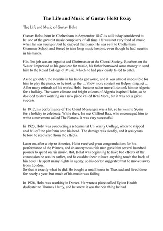 The Life and Music of Gustav Holst Essay
The Life and Music of Gustav Holst
Gustav Holst, born in Cheltenham in September 1847, is still today considered to
be one of the greatest music composers of all time. He was not very fond of music
when he was younger, but he enjoyed the piano. He was sent to Cheltenham
Grammar School and forced to take long music lessons, even though he had neuritis
in his hands.
His first job was an organist and Choirmaster at the Choral Society, Bourbon on the
Water. Impressed at his good ear for music, his father borrowed some money to send
him to the Royal College of Music, which he had previously failed to enter.
As he got older, the neuritis in his hands got worse, and it was almost impossible for
him to play the piano, so he took up the ... Show more content on Helpwriting.net ...
After many refusals of his works, Holst became rather unwell, so took him to Algeria
for a holiday. The warm climate and bright colours of Algeria inspired Holst, so he
decided to start working on a new piece called Beni Mora, but it was not a great
success.
In 1912, his performance of The Cloud Messenger was a hit, so he went to Spain
for a holiday to celebrate. While there, he met Clifford Bax, who encouraged him to
write a movement called The Planets. It was very successful.
In 1923, Holst was conducting a rehearsal at University College, when he slipped
and fell off the platform onto his head. The damage was deadly, and it was years
before he recovered from the effects.
Later on, after a trip to America, Holst received great congratulations for his
performance of the Planets, and an anonymous rich man gave him several hundred
pounds to spend on his music. But, Holst was beginning to have bad effects of the
concussion he was in earlier, and he couldn t bear to have anything touch the back of
his head. He spent many nights in agony, so his doctor suggested that he moved away
from London.
So that is exactly what he did. He bought a small house in Thaxtead and lived there
for nearly a year, but much of his music was failing.
In 1926, Holst was working in Dorset. He wrote a piece called Egdon Health
dedicated to Thomas Hardy, and he knew it was the best thing he had
 