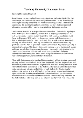 Teaching Philosophy Statement Essay
Teaching Philosophy Statement
Knowing that you have had an impact on someone and ending the day feeling like
you changed just one life could be the best job in the world. To me those feelings
and thoughts can only come from one profession teaching. I have a family full of
teachers and it is exciting to see them come home and have that satisfaction of
influencing someone s life. I want to be apart of that feeling and emotion.
I have chosen the route to be a Special Education teacher; I feel that this is going to
be the best way to have that feeling and emotion of inspiring someone else s life
each and everyday. I want to work with children with Learning Disabilities (LD),
Behavior Disorders (BD), and my ... Show more content on Helpwriting.net ...
That is very important in the classroom, I want them to look up to me for not only
teaching but for assistance, I want my students to feel comfortable with asking
questions. I will be there to give them feedback on whatever they are doing. Lastly is
Cooperative Learning. This deals with students working on activities in small groups
and being rewarded on their group performance. I like this form of structure in the
classroom because some students work better in groups and they feel more
comfortable with working with others and it also gives the ones who do not work
well with the opportunity for them to be better at that.
Along with that there are also certain philosophies that I will use to guide me through
teaching, and the ones that I will be the most successful. They are progressivism, and
behaviorism positive reinforcement. Progressivism deals with making education more
relevant to the needs and interests of the student s. The teacher centers the curriculum
on the experiences, interests, and abilities of each student. By this, the teacher
pushes for the student to be at a higher level of knowledge; because one important
aspect I learned is that Progressivism in the classroom students are able to solve
problems similar to those outside of the classroom. To me that is very important for
the students to take what they learned and take it to another level, even outside the
 