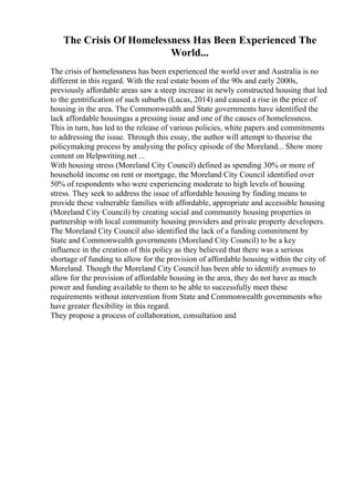 The Crisis Of Homelessness Has Been Experienced The
World...
The crisis of homelessness has been experienced the world over and Australia is no
different in this regard. With the real estate boom of the 90s and early 2000s,
previously affordable areas saw a steep increase in newly constructed housing that led
to the gentrification of such suburbs (Lucas, 2014) and caused a rise in the price of
housing in the area. The Commonwealth and State governments have identified the
lack affordable housingas a pressing issue and one of the causes of homelessness.
This in turn, has led to the release of various policies, white papers and commitments
to addressing the issue. Through this essay, the author will attempt to theorise the
policymaking process by analysing the policy episode of the Moreland... Show more
content on Helpwriting.net ...
With housing stress (Moreland City Council) defined as spending 30% or more of
household income on rent or mortgage, the Moreland City Council identified over
50% of respondents who were experiencing moderate to high levels of housing
stress. They seek to address the issue of affordable housing by finding means to
provide these vulnerable families with affordable, appropriate and accessible housing
(Moreland City Council) by creating social and community housing properties in
partnership with local community housing providers and private property developers.
The Moreland City Council also identified the lack of a funding commitment by
State and Commonwealth governments (Moreland City Council) to be a key
influence in the creation of this policy as they believed that there was a serious
shortage of funding to allow for the provision of affordable housing within the city of
Moreland. Though the Moreland City Council has been able to identify avenues to
allow for the provision of affordable housing in the area, they do not have as much
power and funding available to them to be able to successfully meet these
requirements without intervention from State and Commonwealth governments who
have greater flexibility in this regard.
They propose a process of collaboration, consultation and
 