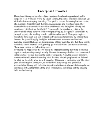 Conception Of Women
Throughout history, women have been overlooked and underappreciated, and in
the poem It s a Woman s World by Eavan Boland, the author illustrates the quiet, yet
vital role that women play in society. The speaker reveals their complex conception
of a Woman s World through their insight, analogies, and foreshadowing. The
speaker believes women have served an overlooked role throughout history and
uses imagery to illustrate their belief. For example, the speaker says We re the
same who milestone our lives with oversights living by the lights of the loaf left by
the cash register, the washing powder paid for and wrapped. This quote depicts
household items such as a loaf of bread and washing detergent and by linking these
items to the quote living by the lights it demonstrates to the reader that these
everyday household chores are the mainstage of their everyday life, that these simple
household chores are their craft, yet they go overlooked and thus forces women to...
Show more content on Helpwriting.net ...
By saying No page scores the low music the speaker is saying that there is no song
negative or depressing enough to truly illustrate the outrage that has been constructed
in the hearts of women through the hand of inequality. Also, the speaker compares
women to historic people when they say Like most historic peoples we are defined
by what we forget, by what we will never be. This quote is explaining how like other
great historic figures in the past, no matter how many things this generation
accomplishes, history will only view them for what is remembered of them and what
they failed to be, rather than all the great contributions they made and the amazing
individuals that they
 