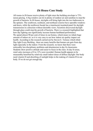 Z6 House Case Study
All rooms in Z6 house receive plenty of light since the building envelope is 73%
(area) glazing. A big window can let in plenty of outdoor air and sunshine to stop the
growth of bacteria. In Z6 house, skylights will bring light into the two bathrooms in
the upstairs. The southwest, southeast, and northeast exterior have operable windows
and doors, while the northwest facade has a translucent insulated panel for daylight
transmission in a direction without desirable views. Scientists discovered daylight
through glass could stop the growth of bacteria. There is a research highlighted that
how day lighting can significantly increase human healthand performance.
We spend almost 90 per cent of times in our homes, which mean we inhale huge
amount of indoor air, so it is very easy to see how indoor air quality impact our
health. According to the research carried out by Steven E. Ternoey which titled
Day light Every Building , there are many benefits that human can gain from day
light especially in the indoor. From the research, we know that there were
noticeably less disciplinary problems and absenteeism in day lit classrooms.
Students show positive attitude and easier to focus in the class. In day lit areas,
retail sales increases of 8 to 12% were recorded. Human health appears to be
measurably benefited by relatively small indoor doses of diffuse daylight. Our body
need vitamin D and absorbing of sunlight helps in the making of vitamin D in our
body. If we do not get enough day
 