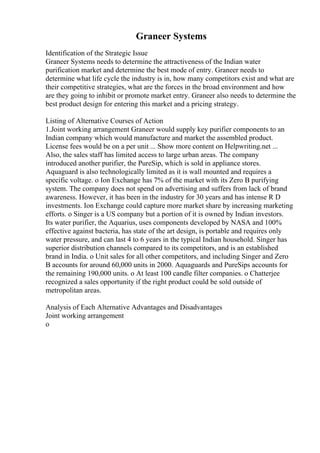 Graneer Systems
Identification of the Strategic Issue
Graneer Systems needs to determine the attractiveness of the Indian water
purification market and determine the best mode of entry. Graneer needs to
determine what life cycle the industry is in, how many competitors exist and what are
their competitive strategies, what are the forces in the broad environment and how
are they going to inhibit or promote market entry. Graneer also needs to determine the
best product design for entering this market and a pricing strategy.
Listing of Alternative Courses of Action
1.Joint working arrangement Graneer would supply key purifier components to an
Indian company which would manufacture and market the assembled product.
License fees would be on a per unit ... Show more content on Helpwriting.net ...
Also, the sales staff has limited access to large urban areas. The company
introduced another purifier, the PureSip, which is sold in appliance stores.
Aquaguard is also technologically limited as it is wall mounted and requires a
specific voltage. o Ion Exchange has 7% of the market with its Zero B purifying
system. The company does not spend on advertising and suffers from lack of brand
awareness. However, it has been in the industry for 30 years and has intense R D
investments. Ion Exchange could capture more market share by increasing marketing
efforts. o Singer is a US company but a portion of it is owned by Indian investors.
Its water purifier, the Aquarius, uses components developed by NASA and 100%
effective against bacteria, has state of the art design, is portable and requires only
water pressure, and can last 4 to 6 years in the typical Indian household. Singer has
superior distribution channels compared to its competitors, and is an established
brand in India. o Unit sales for all other competitors, and including Singer and Zero
B accounts for around 60,000 units in 2000. Aquaguards and PureSips accounts for
the remaining 190,000 units. o At least 100 candle filter companies. o Chatterjee
recognized a sales opportunity if the right product could be sold outside of
metropolitan areas.
Analysis of Each Alternative Advantages and Disadvantages
Joint working arrangement
o
 
