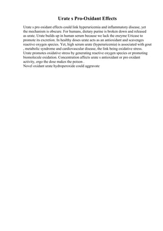Urate s Pro-Oxidant Effects
Urate s pro oxidant effects could link hyperuricemia and inflammatory disease, yet
the mechanism is obscure. For humans, dietary purine is broken down and released
as urate. Urate builds up in human serum because we lack the enzyme Uricase to
promote its excretion. In healthy doses urate acts as an antioxidant and scavenges
reactive oxygen species. Yet, high serum urate (hyperuricemia) is associated with gout
, metabolic syndrome and cardiovascular disease, the link being oxidative stress.
Urate promotes oxidative stress by generating reactive oxygen species or promoting
biomolecule oxidation. Concentration affects urate s antioxidant or pro oxidant
activity, ergo the dose makes the poison .
Novel oxidant urate hydroperoxide could aggravate
 