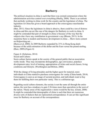Burberry
The political situation in china is such that there was existed communism where the
administration activities control over everything (Shafiq, 2008). There is an outlook
that anybody working in china work for the country and the legislature of china. The
legislature in China has given a board approach to the extravagance merchandise
industry.
(Ban, 2011). Since the legislature in china is abusive, there could be a ton of distress
in china and this can act like one of the dangers for Burberry to work in china. It
might be contended that part of strength in china is because of the way that the
subjects don t have any contribution in government s say (Bloom, 2011). In the
meantime there is modern and business development in china ... Show more content
on Helpwriting.net ...
(Burca et al, 2004). In 2009 Burberry expanded by 21% in Hong Kong deals
because of the solid estimation of the dollar and the Euro versus the pound sterling.
(Ruiz, 2009) (Figure 4)
Figure 4: (Solutions, 2014)
Social and Culture:
Socio culture factors speak to the society of the general public that an association
works inside. They may incorporate demographics, age conveyance, populace
development rates, level of training, appropriation of riches and social classes, living
conditions and lifestyle. (Worthington and Britton, 2006)
With the change of living principles and the higher quest for material, more
individuals in China started to purchase extravagance for vanity (China hands, 2014).
Extravagance is seen as an image of societal position, and individuals want to buy
them for fulfilling their own particular vanity. This is a utilitarian age.
Regarding social culture elements, the society is not the same all through the entire
nation; the west has a tendency to gain 2.26 times more than specialists in the west of
the nation. Thusly areas of the organization s stores would be the key. (Grant, 2008)
It might be contended that demographic of china is such that there are numerous
diverse sorts of dialects that are represented correspondence. It can act like significant
issue for Burberry on account of the correspondence
 