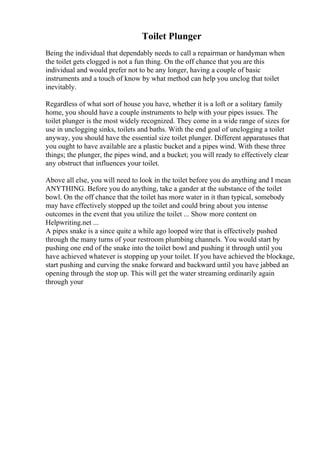 Toilet Plunger
Being the individual that dependably needs to call a repairman or handyman when
the toilet gets clogged is not a fun thing. On the off chance that you are this
individual and would prefer not to be any longer, having a couple of basic
instruments and a touch of know by what method can help you unclog that toilet
inevitably.
Regardless of what sort of house you have, whether it is a loft or a solitary family
home, you should have a couple instruments to help with your pipes issues. The
toilet plunger is the most widely recognized. They come in a wide range of sizes for
use in unclogging sinks, toilets and baths. With the end goal of unclogging a toilet
anyway, you should have the essential size toilet plunger. Different apparatuses that
you ought to have available are a plastic bucket and a pipes wind. With these three
things; the plunger, the pipes wind, and a bucket; you will ready to effectively clear
any obstruct that influences your toilet.
Above all else, you will need to look in the toilet before you do anything and I mean
ANYTHING. Before you do anything, take a gander at the substance of the toilet
bowl. On the off chance that the toilet has more water in it than typical, somebody
may have effectively stopped up the toilet and could bring about you intense
outcomes in the event that you utilize the toilet ... Show more content on
Helpwriting.net ...
A pipes snake is a since quite a while ago looped wire that is effectively pushed
through the many turns of your restroom plumbing channels. You would start by
pushing one end of the snake into the toilet bowl and pushing it through until you
have achieved whatever is stopping up your toilet. If you have achieved the blockage,
start pushing and curving the snake forward and backward until you have jabbed an
opening through the stop up. This will get the water streaming ordinarily again
through your
 