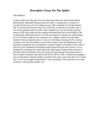 Descriptive Essay On The Spider
The Spider(s)
I woke up like any other day from my deep sleep when my alarm clock started
blasting after repeatedly hitting snooze ten times. Looking up at it I realize it s
my day off and curse at it for waking me up. After stretching I recall the dream I
had. It was the most bizarre thing ever. It felt real, to real for my comfort zone. I
was slowly getting ready for work, when I tripped over my feet trying to put my
shoes on. My focus lands on this medium brownish black dot in the middle of the
wooden floor. Realizing what it is I let the fear begin to consume my whole being.
It s as if all those eight eyes are staring at me, waiting to chase me at the right
moment when my guard is down. I can see it twitching, focusing all of it s energy
to jump on my face. But before it can do that I begin to get up. Hoping that I was
going fast enough but slow enough but I wouldn t trigger it to pounce on me. Once I
got on my feet I dashed to the kitchen feeling relieved to get away from it. As I m
looking for something that could squish the eight legged creature from existence I
feel this tickle on the back of my leg slowly moving upwards. Knowing what it is,
out of instinct I quickly reach down and flick it off me. With A rolled up newspaper I
turn around and see that the spider is nowhere to be seen. I go to the spot I saw it land
but it s as if it just upped and poofed it s way into hiding. I can t just leave it to roam
around, it s like guerilla warfare. I m
 