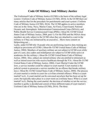 Code Of Military And Military Justice
The Uniformed Code of Military Justice (UCMJ) is the basis of the military legal
system ( Uniform Code of Military Justice (UCMJ), 2014). In the UCMJ there are
many articles that list the procedure for punishments and court system ( Uniform
Code of Military Justice (UCMJ), 2014). The UCMJ applies to active members
who are in the Army, Navy, Marine Corps, Air Force, Coast Guard, National
Oceanic and Atmospheric Administration Commissioned Corps (NOAA), and
Public Health Service Commissioned Corps (PHS) ( About В« UCMJ United
States Code of Military Justice, 2004, para 1). For the PHS and the NOAA those
members are only subject to the UCMJ when they are attached to a unit in the
military or if they are militarized by an executive... Show more content on
Helpwriting.net ...
Lastly, under UCMJ title 14 people who are preforming inactive duty training are
subject to provisions of UCMJ ( About В« UCMJ United States Code of Military
Justice, 2004). Members of auxiliary military are not subject to UCMJ even while
part of a unit, also cadets and midshipmen are subject to UCMJ while active at
academies for the military ( About В« UCMJ United States Code of Military
Justice, 2004). Also, subject are retired military who are entitled to retirement as
well as retired reservists who receive healthcare through the VA ( About В« UCMJ
United States Code of Military Justice, 2004). Court Martial Under the UCMJ
laws, a service member could be subject to court martial. Court martial is the
judicial system to prosecute a service member for an offense that breaks military
laws ( About В« UCMJ United States Code of Military Justice, 2004). The process
of court martial is similar to court for a civilian criminal offense ( What is a court
martial? n.d.). A court martial can be convened anywhere that has been set up for
court, but typically takes place in a court room on a military base ( What is a court
martial? n.d.). During the court martial, the decision of whether or not the service
member is guilty is decided and consist of three different types of court martial (
Uniform Code of Military Justice (UCMJ), 2014). The three
 