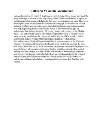 Cathedral Vs Gothic Architecture
Unique. Geometric. Creative. A sculpture of perfect unity. These words may describe
many buildings in the world, but they nearly define Gothic architecture. We pass by
buildings and churches on a daily basis, that never seem to catch our eyes. They seem
meaningless to us until we take the time to search through the architecture on that
building. Architecture provides a great deal of detail, beauty, and uniqueness to a
building. Especially, Gothic architecture, which is an extraordinary type of
architecture, that thrived from the 12th century to the 16th century, in the Middle
Ages. This architecture was not only created to provide beauty to the city, but to
show meaning, and inform the citizens about the religion of Christianity. Gothic
architecture features reflected the meaning and purpose of Christianity.
The architecture of this building reflects Biblical references seen in the Christian
religion. For instance, Romanesque Cathedrals were built in the shape of the cross
that Jesus Christ died on. As well, the altars located inside the cathedrals pointed east,
towards the city of Jerusalem, indicating that the world is waiting for the second
coming of Christ (Nero). Not only did the architecture of Romanesque cathedrals
reference to Christianity, but it also helped advance the knowledge of the religion.
Therefore, the innovations that led to the change from Romanesque to Gothic
architecture allowed cathedrals to expand upon the principles their building stile
already
 