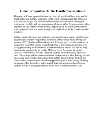 Luther s Exposition On The Fourth Commandment
This paper will have a particular focus on Luther s Large Catechisms with specific
attention towards Luther s exposition on the fourth commandment. The following
will critically analyze this confessional text in light of its historical theological
context and conclude with its contemporary relevance within American social milieu.
In particular, this paper will view Luther s exposition on the fourth commandment
with a pragmatic lens as a means to explore its implications for the American social
structure.
Luther s Large Catechism was written to assist preachers and pastors with Christian
education and to improve upon their fulfillment of their office duties. During the
summer of 1527 Luther and his colleagues at Wittenburg were rudely awakened by
the pastoral leadership climate of the church. Due to the various changes that were
taking place during the Reformation, European society s interest in Christian piety
dramatically increased during the late Medieval Ages. As a result the church
increased the number of rostered Clergy to meet the pastoral demands. However,
most of the clergy had little to no educational background and what theology they did
know came from booklets that assisted them in their pastoral duties. In short, the
church had an overabundance of underequipped clergy who were loosely following
the proper call of their office, and as a result laity were uninformed on Christian
doctrine as well as lacking in effective pastor care. In the introduction to the
 