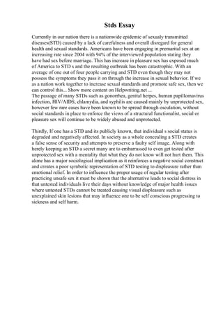 Stds Essay
Currently in our nation there is a nationwide epidemic of sexualy transmitted
diseases(STD) caused by a lack of carefulness and overall disregard for general
health and sexual standards. Americans have been engaging in premarital sex at an
increasing rate since 2004 with 94% of the interviewed population stating they
have had sex before marriage. This has increase in pleasure sex has exposed much
of America to STD s and the resulting outbreak has been catastrophic. With an
average of one out of four people carrying and STD even though they may not
possess the symptoms they pass it on through the increase in sexual behavior. If we
as a nation work together to increase sexual standards and promote safe sex, then we
can control this... Show more content on Helpwriting.net ...
The passage of many STDs such as gonorrhea, genital herpes, human papillomavirus
infection, HIV/AIDS, chlamydia, and syphilis are caused mainly by unprotected sex,
however few rare cases have been known to be spread through osculation, without
social standards in place to enforce the views of a structural functionalist, social or
pleasure sex will continue to be widely abused and unprotected.
Thirdly, If one has a STD and its publicly known, that individual s social status is
degraded and negatively affected. In society as a whole concealing a STD creates
a false sense of security and attempts to preserve a faulty self image. Along with
herely keeping an STD a secret many are to embarrassed to even get tested after
unprotected sex with a mentality that what they do not know will not hurt them. This
alone has a major sociological implication as it reinforces a negative social construct
and creates a poor symbolic representation of STD testing to displeasure rather than
emotional relief. In order to influence the proper usage of regular testing after
practicing unsafe sex it must be shown that the alternative leads to social distress in
that untested individuals live their days without knowledge of major health issues
where untested STDs cannot be treated causing visual displeasure such as
unexplained skin lesions that may influence one to be self conscious progressing to
sickness and self harm.
 