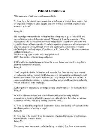 Political Effectiveness
7.0Government effectiveness and accountability
7.1 How far is the elected government able to influence or control those matters that
are important to the lives of its people, and how well is it informed, organised and
resourced to do so?
Rating M
The elected government in the Philippines has a long way to go to fully fulfill and
succeed in turning the philippines around. Although, it does show promises. With
organizations like the league of provinces where it aims to ventilate, articulate, and
crystallize issues affecting provincial and metropolitan government administrations. It
likewise serves to secure, through proper and legal means, solutions to problems
confronting the locales ( league of provinces , n.d.). Some of its ... Show more content
on Helpwriting.net ...
This was a very open scandal and a very public trial.
8.0Civilian control of the military and police
8.1How effective is civilian control over the armed forces, and how free is political
life from military involvement?
Rating L
I think the politics in the Philippines will never be free from military involvement
several coup d etat have struck the Philippines over the years the most recent would
be that of trillianes. This would be his second coup attempt the first was in 2003. A
clear example that the military is not as controlled as we would want them to be, the
civilian control has to be improved.
8.2How publicly accountable are the police and security services for their activities?
Rating L
An article Romero and the AFP stated that the police is viewed by Filipino
respondents as the most affected by corruption. Also globally the police are viewed
as the most affected with petty bribery (Romero, 2007.).
8.3 How far does the composition of the army, police and security services reflect the
social composition of society at large?
Rating H
8.4 How free is the country from the operation of paramilitary units, private armies,
warlordism and criminal mafias?
Rating VL
The country has a long way to go before being completely free from private armies
 