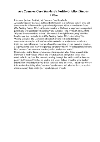 Are Common Core Standards Positively Affect Student
Test...
Literature Review: Positivity of Common Core Standards
A literature review discusses published information in a particular subject area, and
sometimes the information in a particular subject area within a certain time frame
(The Writing Center, 2014). A literature review will almost always have an organized
pattern and will combine both summary and synthesis (The Writing Center, 2014).
Why are literature reviews written? The answer is straightforward; they provide a
handy guide to a particular topic (The Writing Center, 2014). According The
Writing Center at The University of North Carolina of Chapel Hill (2014)
sometimes a researcher will not have time to conduct a predominant search of a
topic; this makes literature reviews relevant because they give an overview or act as
a stepping stone. This essay will provide a literature review for the research question:
Do Common Core standards positively affect student test scores?
Uncertainties in the Research Many uncertainties arise when doing research; it is
important to read various articles and look for gaps or ambiguities so see what
needs to be focused on. For example, reading through four to five articles about the
positivity Common Core has on student test scores did not provide a great deal of
information about the positivity theses standards have on scores. The articles provide
information describing what Common Core does who and what it affects, as well as
more negativity than positivity. The articles also provide
 