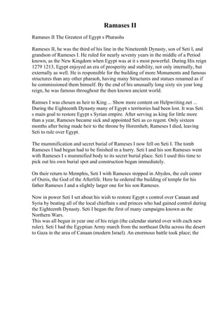 Ramases II
Ramases II The Greatest of Egypt s Pharaohs
Rameses II, he was the third of his line in the Nineteenth Dynasty, son of Seti I, and
grandson of Rameses I. He ruled for nearly seventy years in the middle of a Period
known, as the New Kingdom when Egypt was at it s most powerful. During His reign
1279 1213, Egypt enjoyed an era of prosperity and stability, not only internally, but
externally as well. He is responsible for the building of more Monuments and famous
structures than any other pharaoh, having many Structures and statues renamed as if
he commissioned them himself. By the end of his unusually long sixty six year long
reign, he was famous throughout the then known ancient world.
Ramses I was chosen as heir to King ... Show more content on Helpwriting.net ...
During the Eighteenth Dynasty many of Egypt s territories had been lost. It was Seti
s main goal to restore Egypt s Syrian empire. After serving as king for little more
than a year, Rameses became sick and appointed Seti as co regent. Only sixteen
months after being made heir to the throne by Horemheb, Rameses I died, leaving
Seti to rule over Egypt.
The mummification and secret burial of Rameses I now fell on Seti I. The tomb
Rameses I had begun had to be finished in a hurry. Seti I and his son Rameses went
with Rameses I s mummified body to its secret burial place. Seti I used this time to
pick out his own burial spot and construction began immediately.
On their return to Memphis, Seti I with Rameses stopped in Abydos, the cult center
of Osiris, the God of the Afterlife. Here he ordered the building of temple for his
father Rameses I and a slightly larger one for his son Rameses.
Now in power Seti I set about his wish to restore Egypt s control over Canaan and
Syria by beating all of the local chieftain s and princes who had gained control during
the Eighteenth Dynasty. Seti I began the first of many campaigns known as the
Northern Wars.
This was all begun in year one of his reign (the calendar started over with each new
ruler). Seti I had the Egyptian Army march from the northeast Delta across the desert
to Gaza in the area of Canaan (modern Israel). An enormous battle took place; the
 