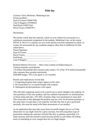 frito lay
Lecturer: Gerry Mortimer, Marketing Case
Group members:
Sean O Connor C08667390
Cian O Higgins C07696825
Niall Rock C09071644
David Treacy C08487871
Declaration;
We hereby certify that this material, which we now submit for assessment as a
continuous assessment assignment in the module, Marketing Case, on the course
DT341/4, 2012/13 is entirely our own work and has not been submitted in whole, or
in part, for assessment for any academic purpose other than in fulfilment for that
stated above.
Name:Signature:
Sean O Connor_____________________________
David Treacy_____________________________
Niall Rock_____________________________
Cian O Higgins_____________________________
Richard Industry Overview ... Show more content on Helpwriting.net ...
Typical consumer environment.
1.6 million Households that consume salty snacks, 2% of the 78.8 million households
who consume these product nationwide.
$500,000 budget, 70% to be spent in 1st 6 months.
Results and implications of trial data
1. Couponing program had a major impact on the sales.
a. Вѕ of purchases in 1st month bought with coupons
b. Subsequent up deal purchases were repeat
This tells that couponing seems to be a good way to entice shoppers into making 1st
time purchases of the new product, and one method of promotion we should pursue
in future trials and sales. 25% 40% of potato chips were purchased on some deal.
This trend tells us that although this product may be a low involvement purchase, at
the same time it seems that a vast majority will take the time to get a good deal,
tactically, this must be noted with future promotions of our product.
As an implication this may take away from our profit margin, but as we ll talk
about later we see slight room for a price increase, but still using these type of
promotions making the customer still feel like they re getting a good deal, if it
helps increase sales this should overall increase profits as your better off selling
more of something at a low margin then few at a high margin.
 