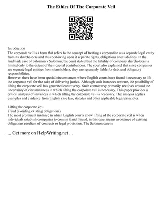 The Ethics Of The Corporate Veil
Introduction
The corporate veil is a term that refers to the concept of treating a corporation as a separate legal entity
from its shareholders and thus bestowing upon it separate rights, obligations and liabilities. In the
landmark case of Salomon v Salomon, the court stated that the liability of company shareholders is
limited only to the extent of their capital contributions. The court also explained that since companies
are separate legal entities from shareholders, they are separately liable for debt and obligatory
responsibilities.
However, there have been special circumstances where English courts have found it necessary to lift
the corporate veil for the sake of delivering justice. Although such instances are rare, the possibility of
lifting the corporate veil has generated controversy. Such controversy primarily revolves around the
uncertainty of circumstances in which lifting the corporate veil is necessary. This paper provides a
critical analysis of instances in which lifting the corporate veil is necessary. The analysis applies
examples and evidence from English case law, statutes and other applicable legal principles.
Lifting the corporate veil
Fraud (avoiding existing obligations)
The most prominent instance in which English courts allow lifting of the corporate veil is when
individuals establish companies to commit fraud. Fraud, in this case, means avoidance of existing
obligations resultant of contracts or legal provisions. The Salomon case is
... Get more on HelpWriting.net ...
 